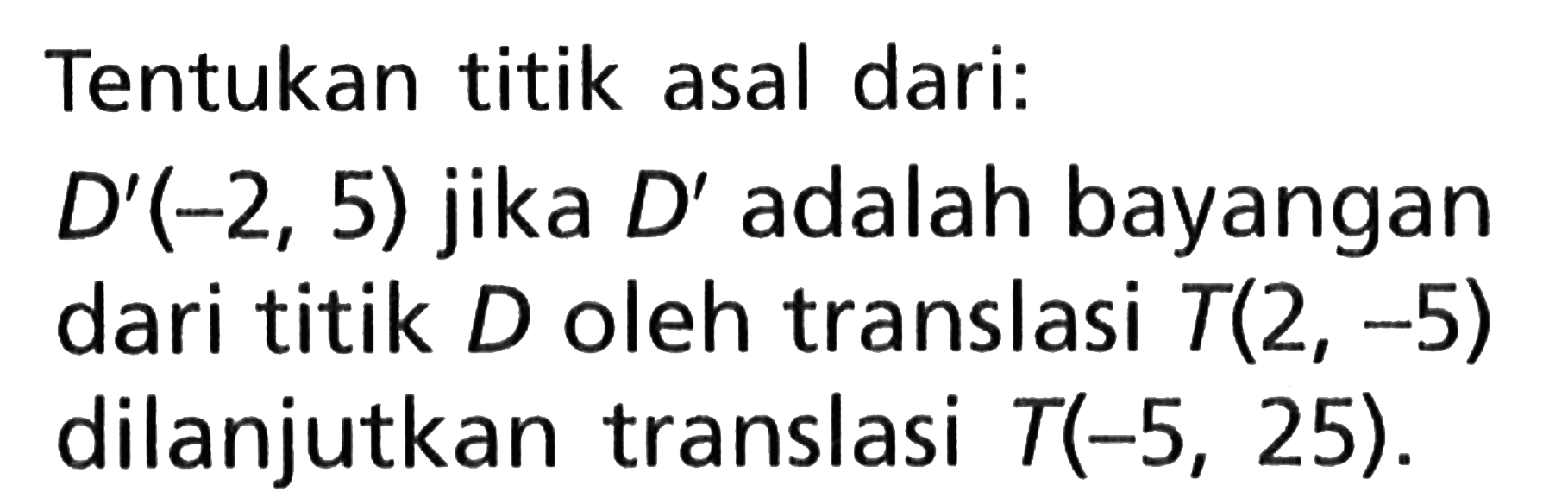 Tentukan titik asal dari:D'(-2,5) jika D' adalah bayangan dari titik D oleh translasi T(2,-5) dilanjutkan translasi T(-5,25). 