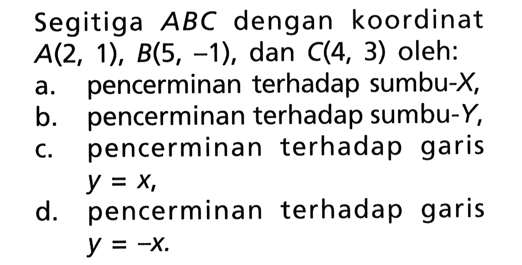 Segitiga ABC dengan koordinat A(2,1), B(5,-1), dan C(4,3) oleh:a. pencerminan terhadap sumbu -X,b. pencerminan terhadap sumbu -Y,c. pencerminan terhadap garis y=x,d. pencerminan terhadap garis y=-x.