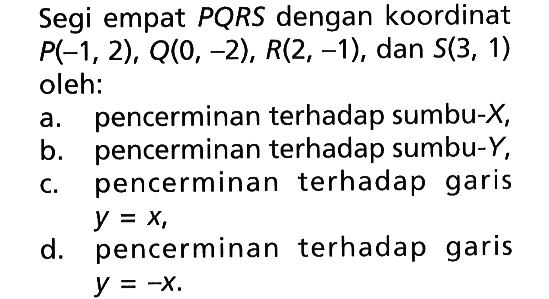 Segi empat PQRS dengan koordinat P(-1,2), Q(0,-2), R(2,-1), dan S(3,1) oleh: a. pencerminan terhadap sumbu-X, b. pencerminan terhadap sumbu-Y, c. pencerminan terhadap garis y=x, d. pencerminan terhadap garis y=-x.