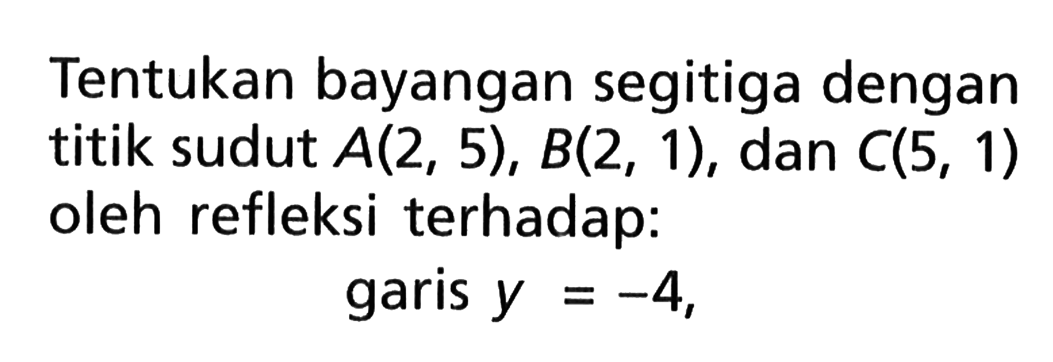 Tentukan bayangan segitiga dengan titik sudut A(2,5), B(2,1), dan C(5,1) oleh refleksi terhadap: garis y=-4, 