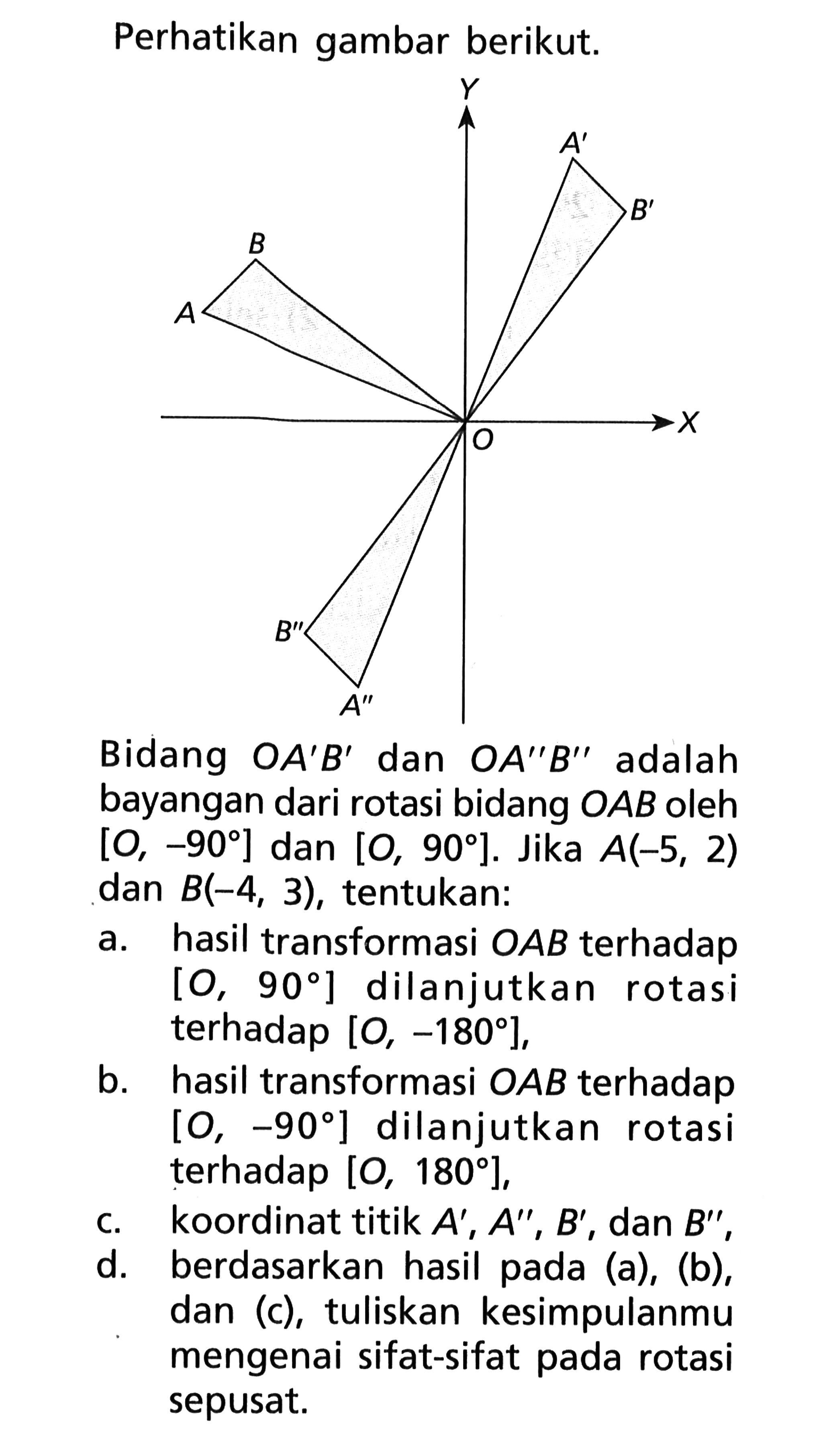 Perhatikan gambar berikut. 
Y A' B' B A O X B'' A'' 
Bidang OA'B' dan OA''B'' adalah bayangan dari rotasi bidang OAB oleh [O, -90] dan [O, 90]. Jika A (-5, 2) dan B (-4, 3), tentukan: 
a. hasil transformasi OAB terhadap [O, 90] dilanjutkan rotasi terhadap [O, -180], 
b. hasil transformasi OAB terhadap [O, -90] dilanjutkan rotasi terhadap [O, 180], 
c. koordinat titik A', A'', B', dan B'', 
d. berdasarkan hasil pada (a), (b), dan (c), tuliskan kesimpulanmu mengenai sifat-sifat pada rotasi sepusat.