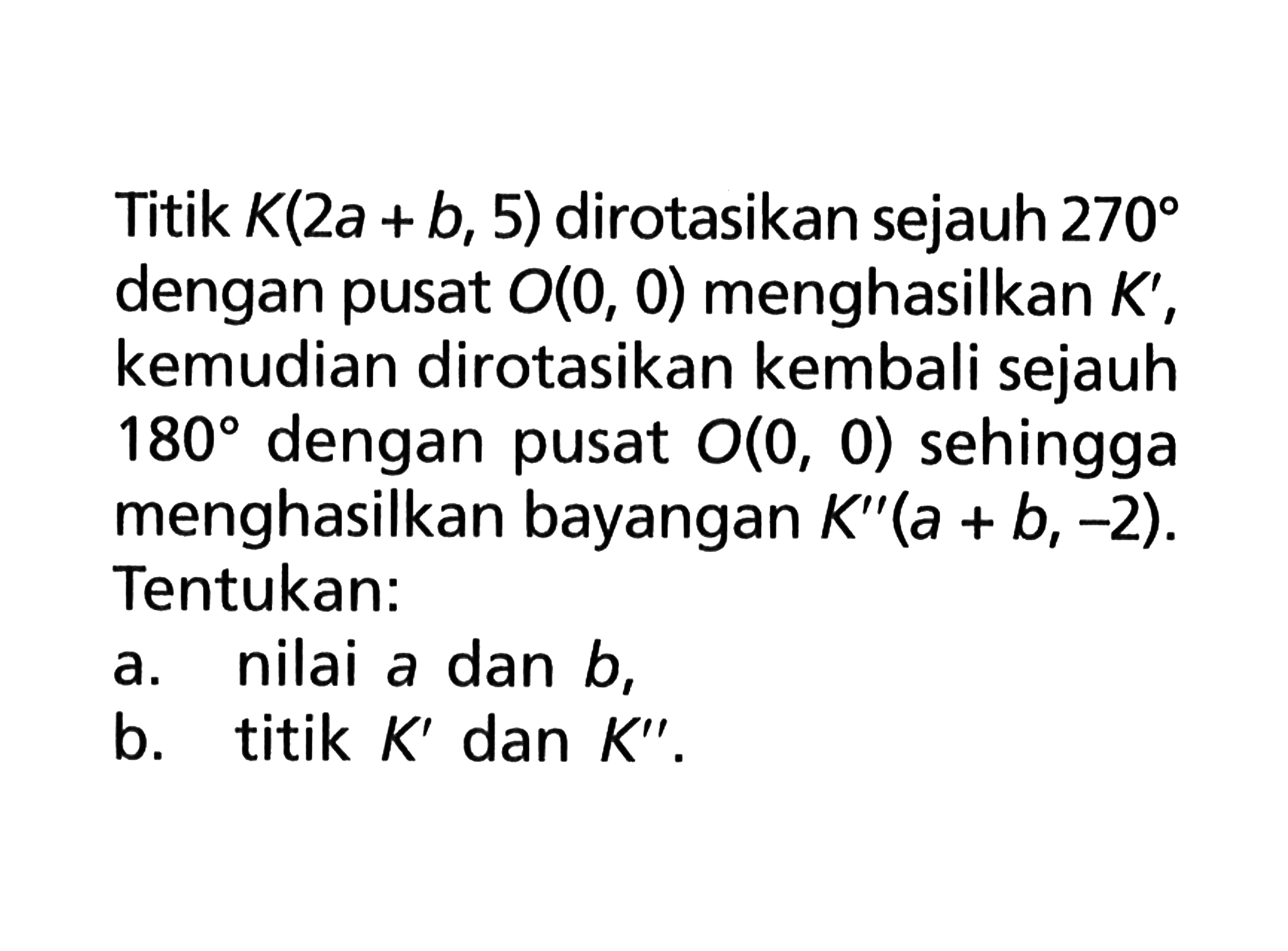 Titik K(2 a+b, 5) dirotasikan sejauh 270 dengan pusat O(0,0) menghasilkan K', kemudian dirotasikan kembali sejauh 180 dengan pusat O(0,0) sehingga menghasilkan bayangan K''(a+b,-2). Tentukan:a. nilai a dan b, b. titik K' dan K''.