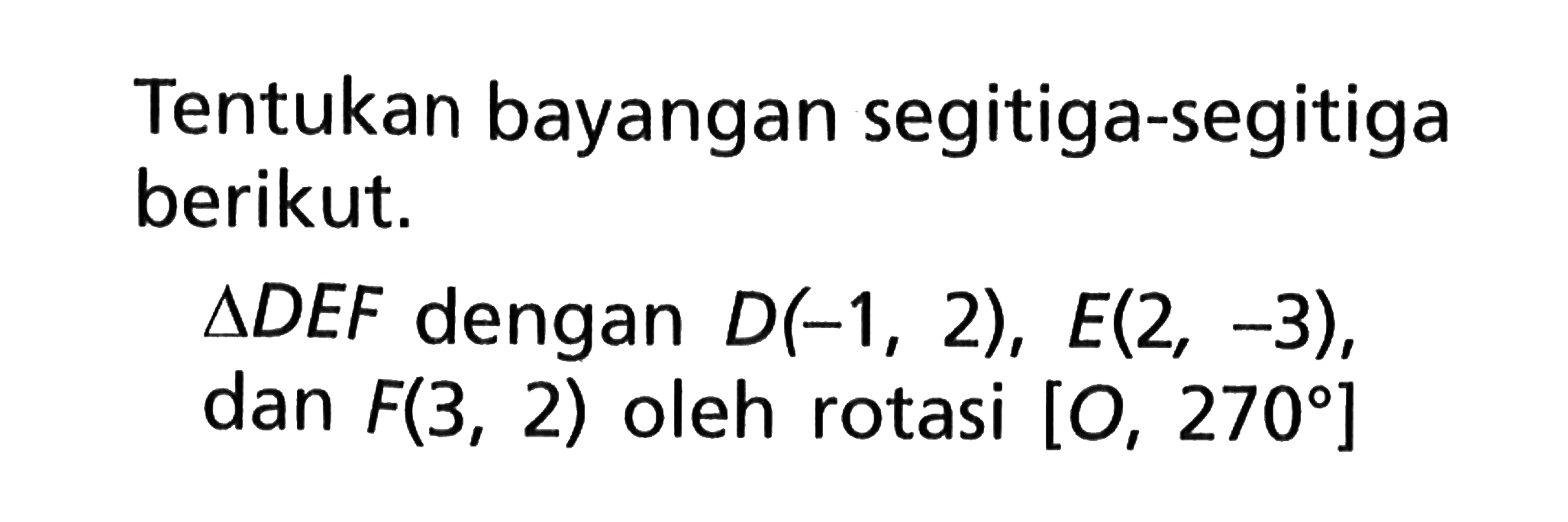 Tentukan bayangan segitiga-segitiga berikut.segitiga DEF dengan D(-1,2), E(2,-3), dan F(3,2) oleh rotasi [O,270]