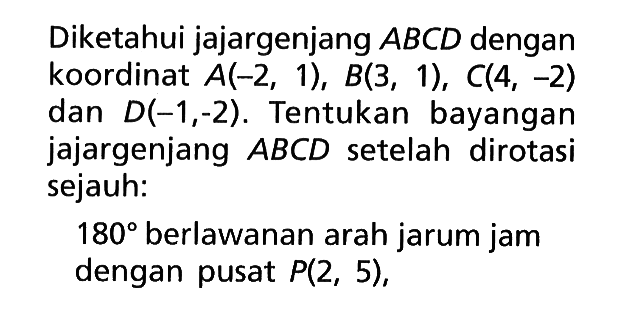 Diketahui jajargenjang A B C D dengan koordinat A(-2,1), B(3,1), C(4,-2) dan D(-1,-2). Tentukan bayangan jajargenjang A B C D setelah dirotasi sejauh:180 berlawanan arah jarum jam dengan pusat P(2,5),