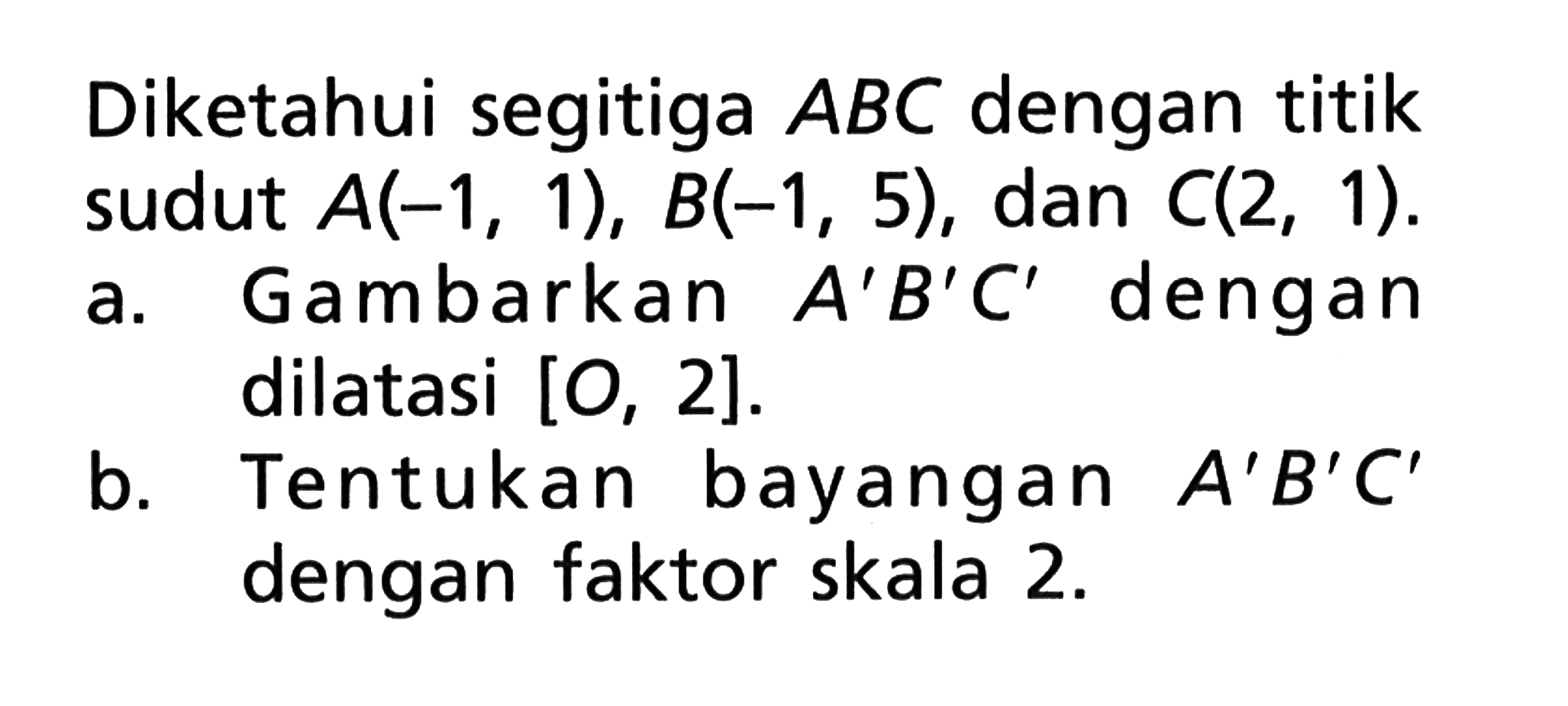 Diketahui segitiga ABC dengan titik sudut A(-1, 1), B(-1, 5), dan C(2, 1). a. Gambarkan A'B'C' dengan dilatasi [O, 2]. b. Tentukan bayangan A'B'C' dengan faktor skala 2.