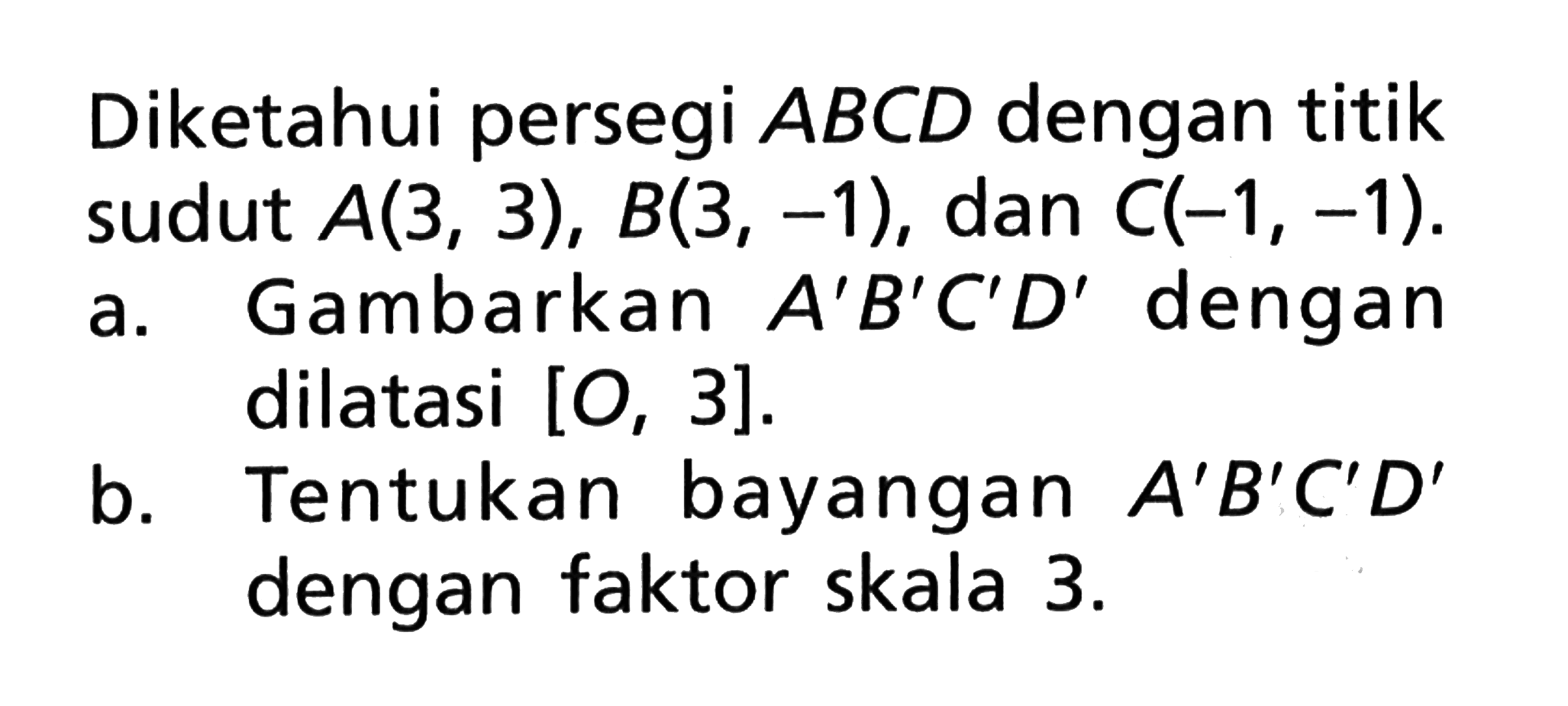 Diketahui persegi ABCD dengan titik sudut A(3,3), B(3,-1), dan C(-1,-1).a. Gambarkan A'B'C'D'dengan dilatasi [O,3].b. Tentukan bayangan A'B'C'D'dengan faktor skala 3. 