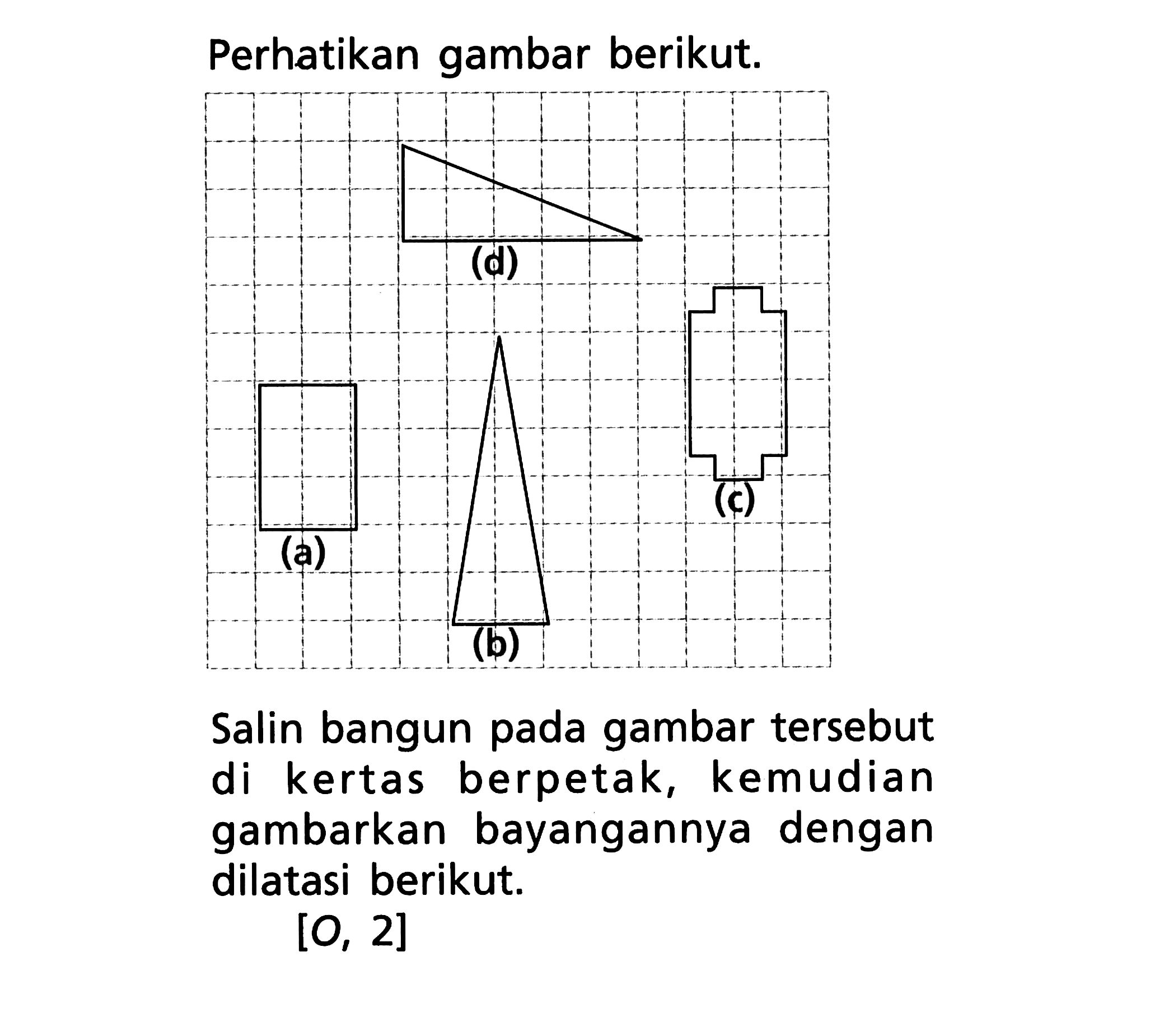 Perhatikan gambar berikut. (d) (c) (a) (b) Salin bangun pada gambar tersebut di kertas berpetak, kemudian gambarkan bayangannya dengan dilatasi berikut. [0, 2]