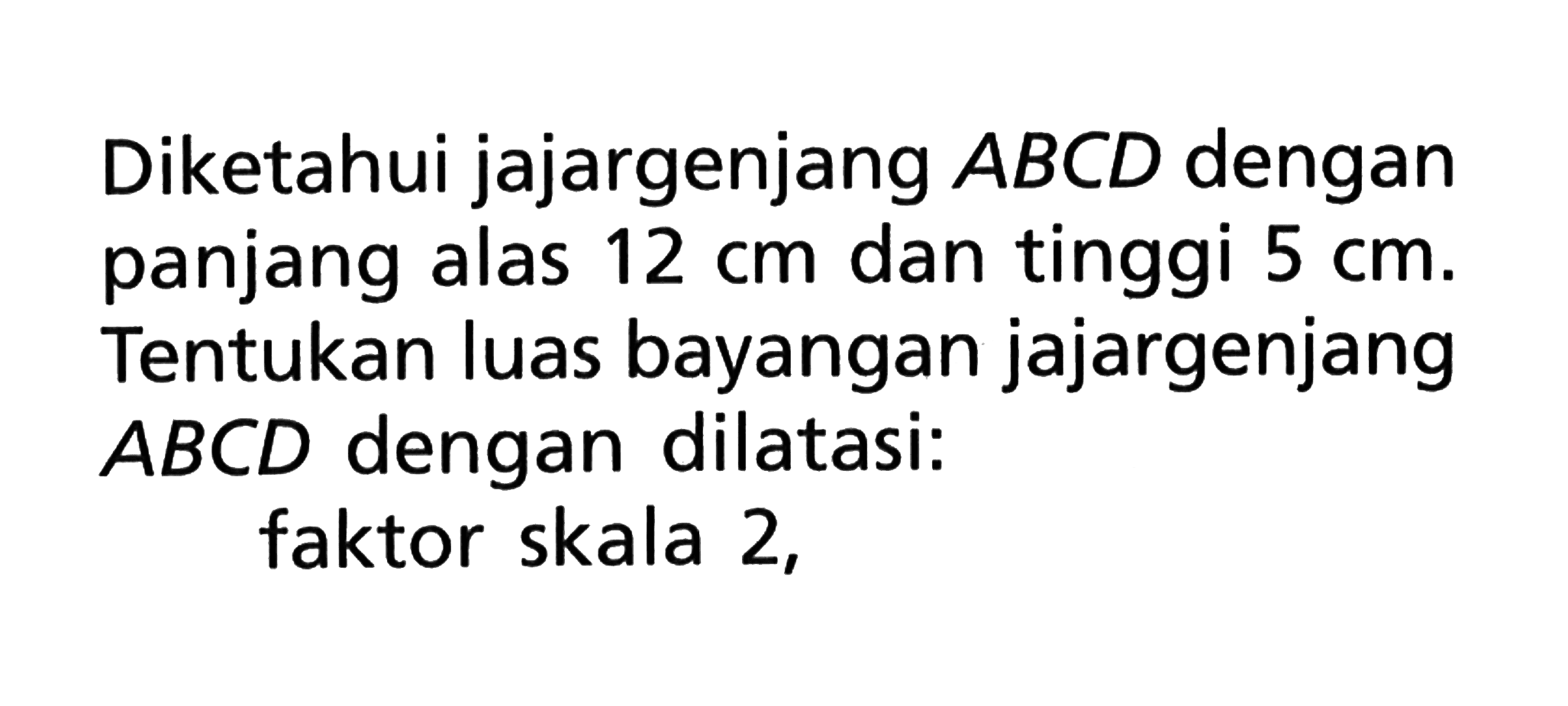 Diketahui jajargenjang ABCD dengan panjang alas 12 cm dan tinggi 5 cm. Tentukan luas bayangan jajargenjang ABCD dengan dilatasi: faktor skala 2,