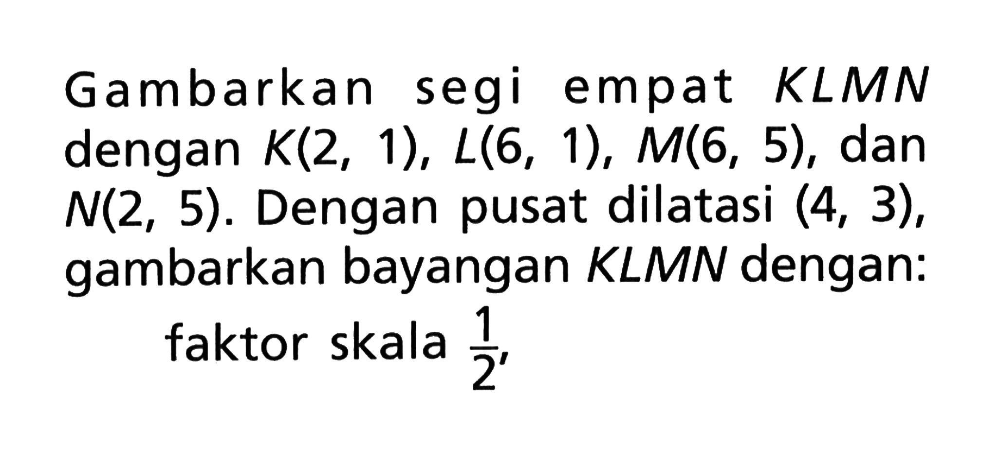 Gambarkan segi empat KLMN dengan K(2,1),L(6,1),M(6,5), dan N(2,5). Dengan pusat dilatasi (4,3), gambarkan bayangan KLMN dengan: faktor skala 1/2,