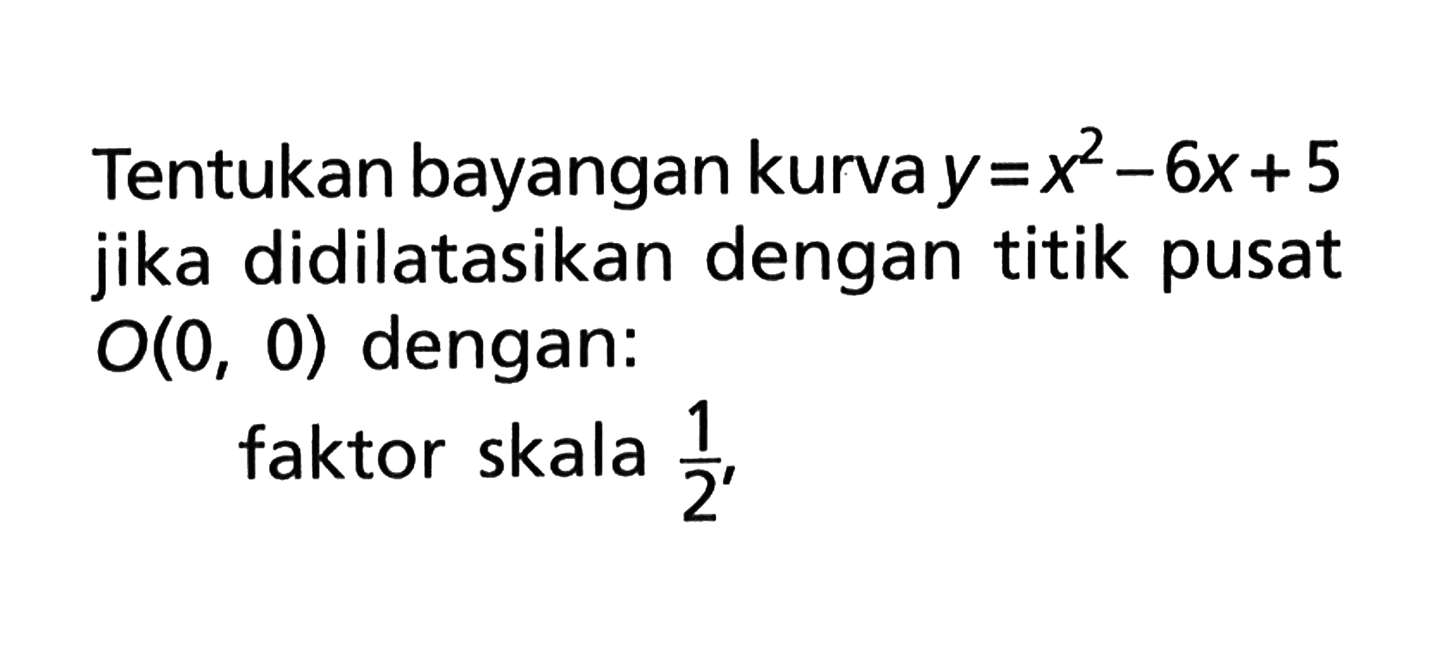 Tentukan bayangan kurva y=x^2-6x+5 jika didilatasikan dengan titik pusat O(0, 0) dengan: faktor skala 1/2,