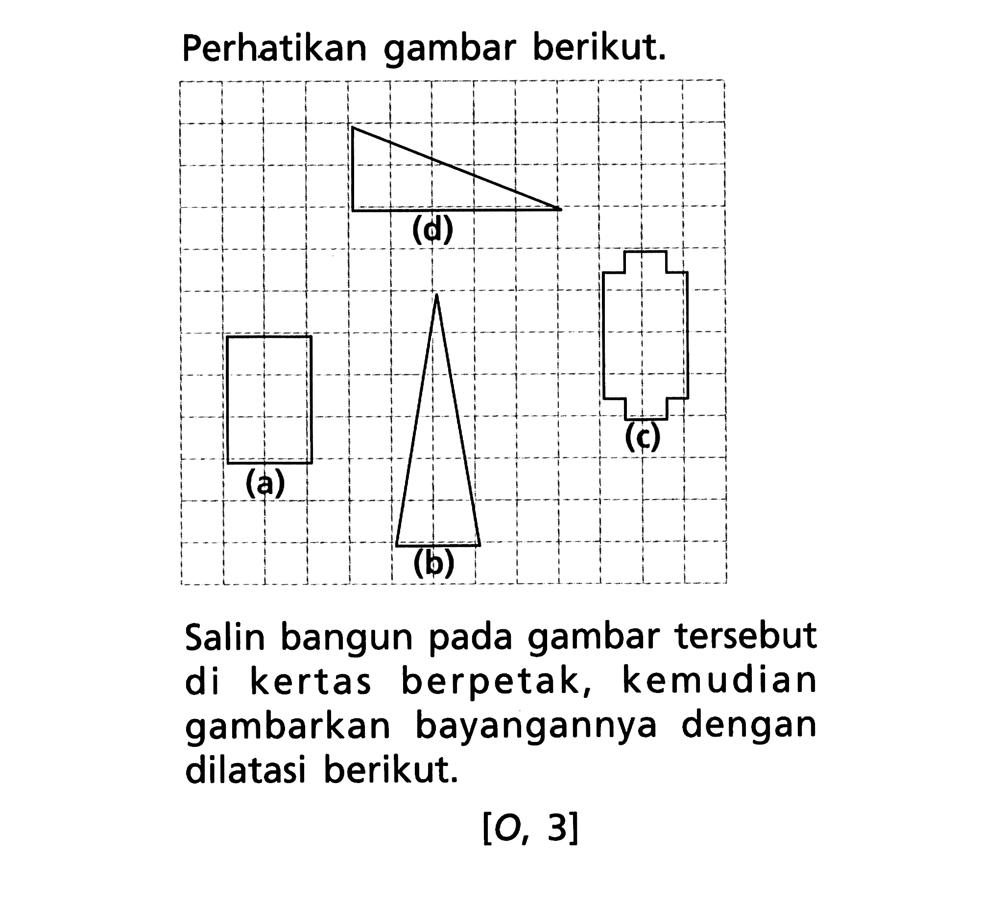 Perhatikan gambar berikut. Salin bangun pada gambar tersebut di kertas berpetak, kemudian gambarkan bayangannya dengan dilatasi berikut. [O, 3]