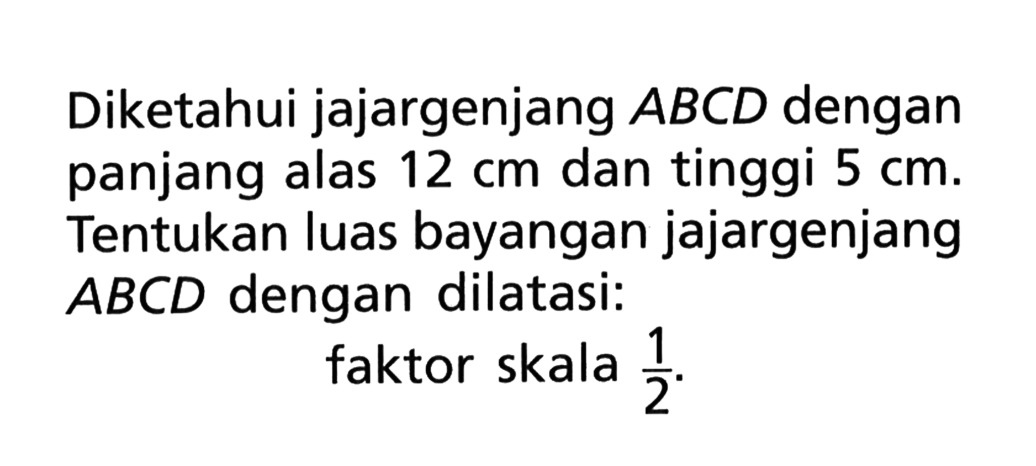 Diketahui jajargenjang ABCD dengan panjang alas 12 cm dan tinggi 5 cm. Tentukan luas bayangan jajargenjang ABCD dengan dilatasi: faktor skala 1/2.