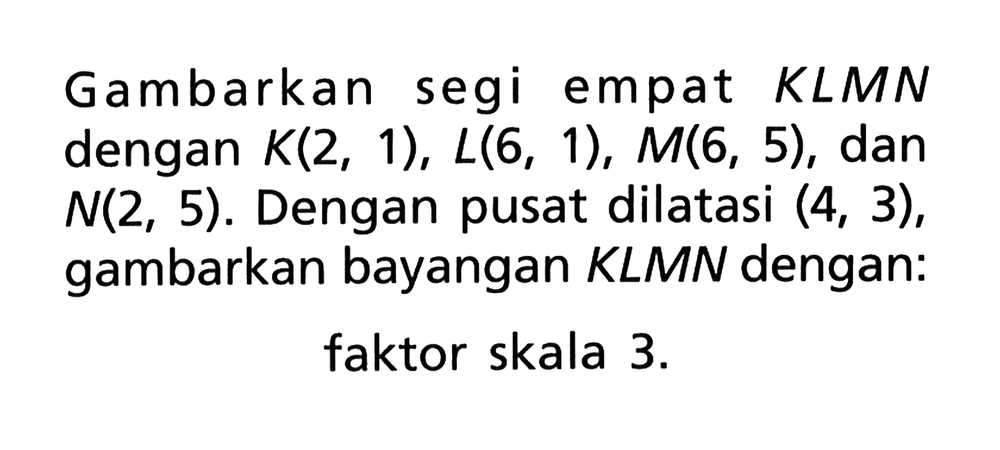 Gambarkan segi empat KLMN dengan K(2,1), L(6, 1), M(6, 5), dan N(2, 5). Dengan pusat dilatasi (4, 3), gambarkan bayangan KLMN dengan: faktor skala 3.