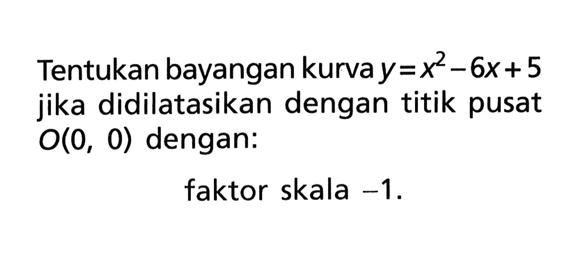 Tentukan bayangan kurva y=x^2-6x+5 jika didilatasikan dengan titik pusat O(0, 0) dengan: faktor skala -1.