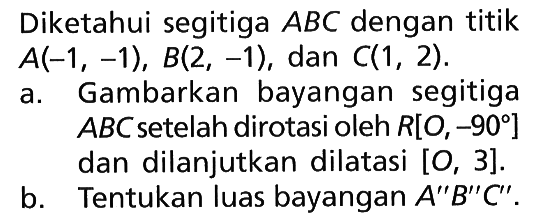 Diketahui segitiga ABC dengan titik A(-1, -1), B(2, -1), dan C(1, 2). a. Gambarkan bayangan segitiga ABC setelah dirotasi oleh R[O, -90] dan dilanjutkan dilatasi [O, 3]. b. Tentukan luas bayangan A"B"C".