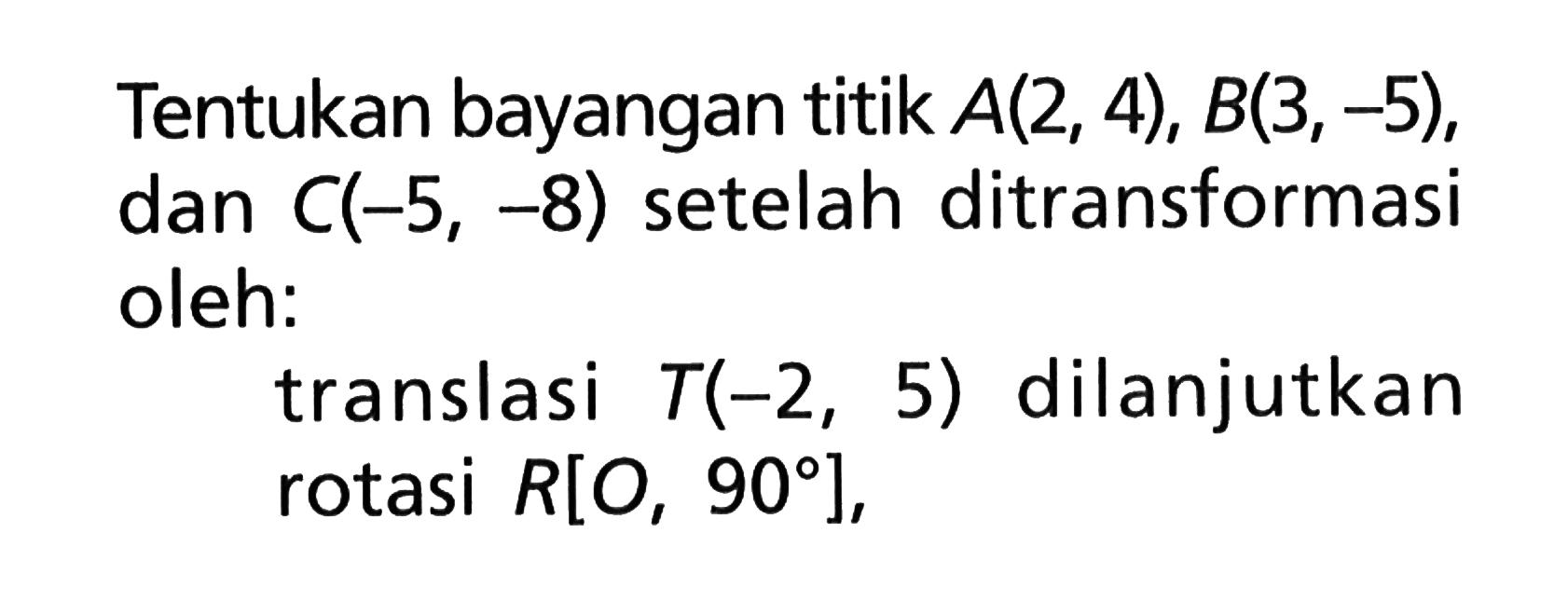 Tentukan bayangan titik A(2, 4), B(3, -5), C(-5, -8) setelah dan ditransformasi oleh: translasi T(-2, 5) dilanjutkan rotasi R[O, 90],