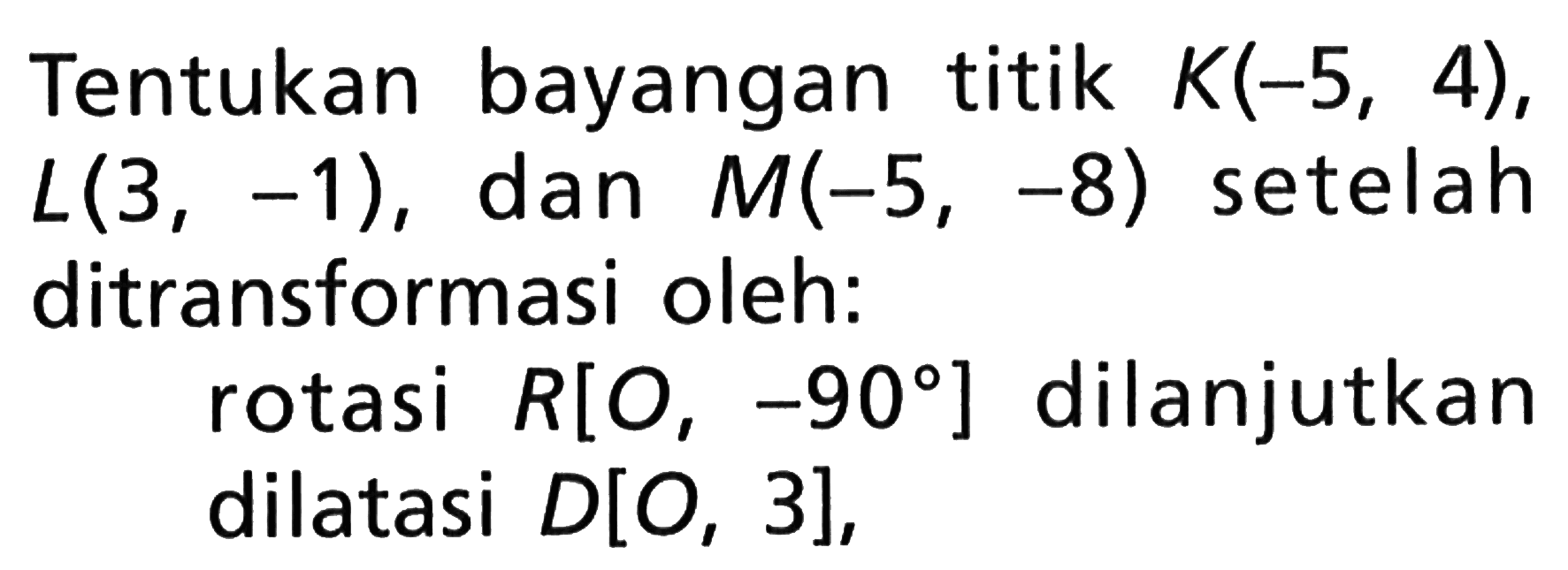 Tentukan bayangan titik K(-5, 4), L(3, -1), dan M(-5, -8) setelah ditransformasi oleh: rotasi R[O, -90] dilanjutkan dilatasi D[O, 3],