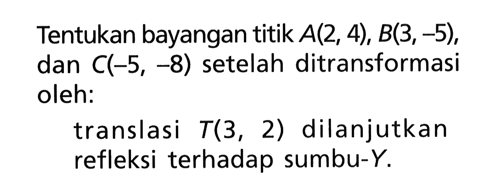 Tentukan bayangan titik A(2, 4), B(3,-5), dan C(-5, -8) setelah ditransformasi oleh: translasi T(3,2) dilanjutkan refleksi terhadap sumbu-Y.