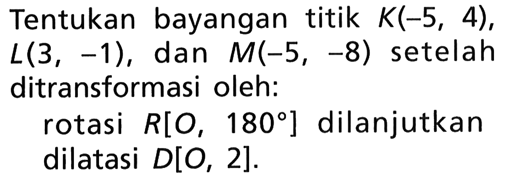 Tentukan bayangan titik K(-5,4),L(3,-1), dan M(-5,-8) setelah ditransformasi oleh: rotasi R[O,180] dilanjutkan dilatasi D[O,2].