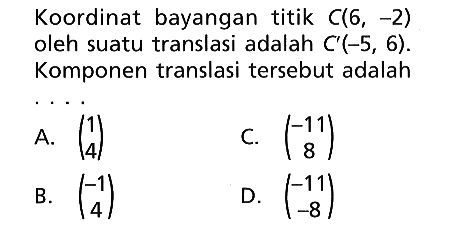 Koordinat bayangan titik C(6, -2) oleh suatu translasi adalah C'(-5, 6). Komponen translasi tersebut adalah . . . .