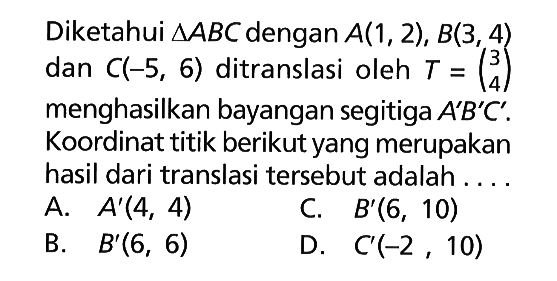 Diketahui segitiga ABC dengan A(1, 2), B(3, 4) dan C(-5, 6) ditranslasi oleh T=(3 4) menghasilkan bayangan segitiga A'B'C'. Koordinat titik berikut yang merupakan hasil dari translasi tersebut adalah ....