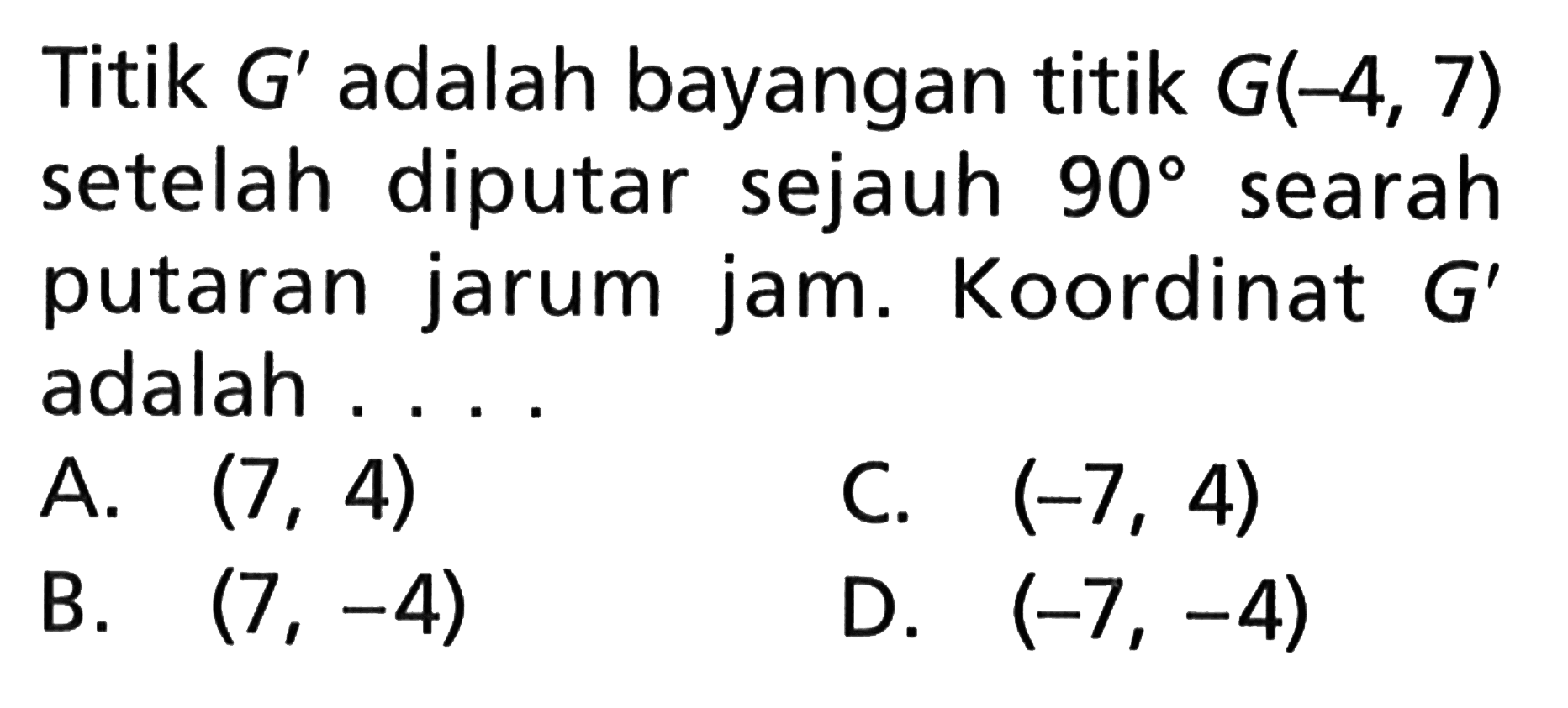 Titik G' adalah bayangan titik G(-4, 7) setelah diputar sejauh 90 searah putaran jarum jam. Koordinat G' adalah . . . .