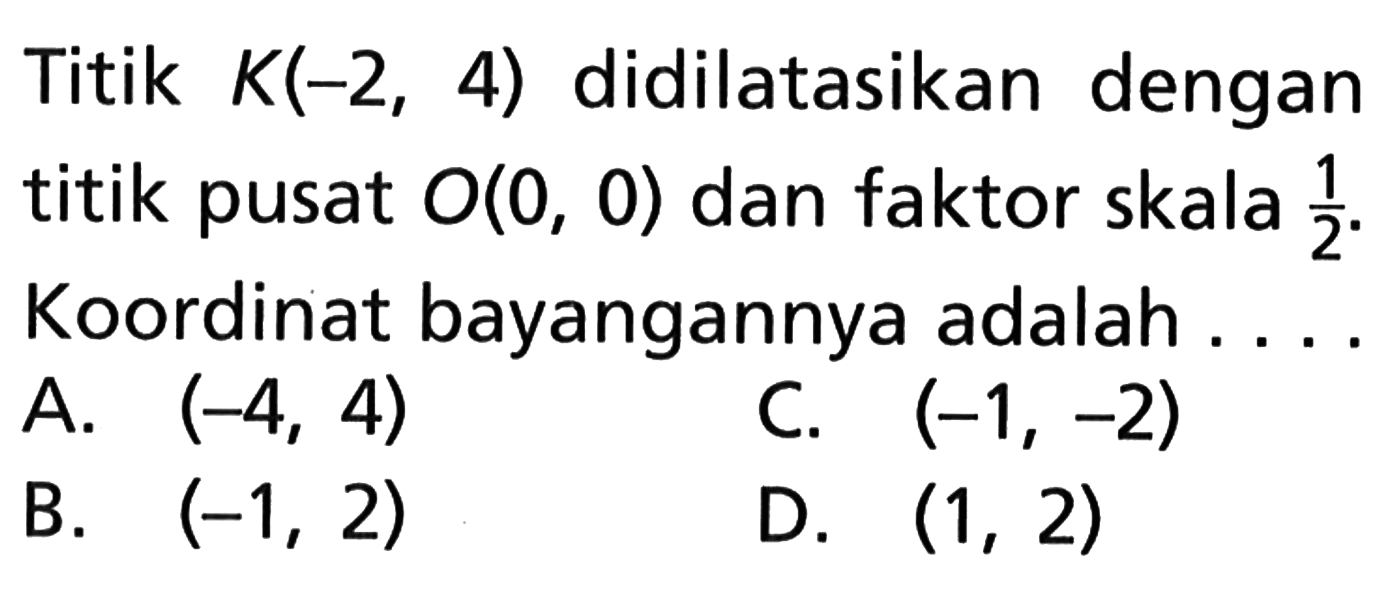 Titik K(-2, 4) didilatasikan dengan titik pusat O(0, 0) dan faktor skala 1/2. Koordinat bayangannya adalah . . . .