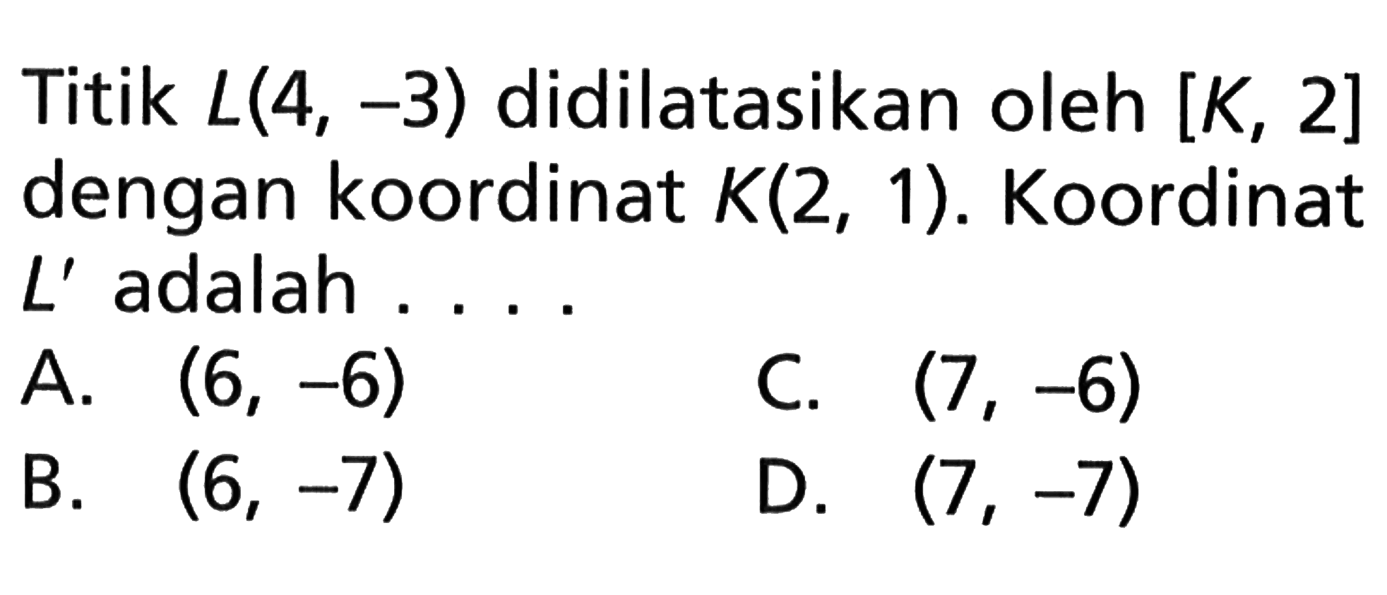 Titik L(4, -3) didilatasikan oleh [K, 2] dengan koordinat K(2, 1). Koordinat L' adalah ...