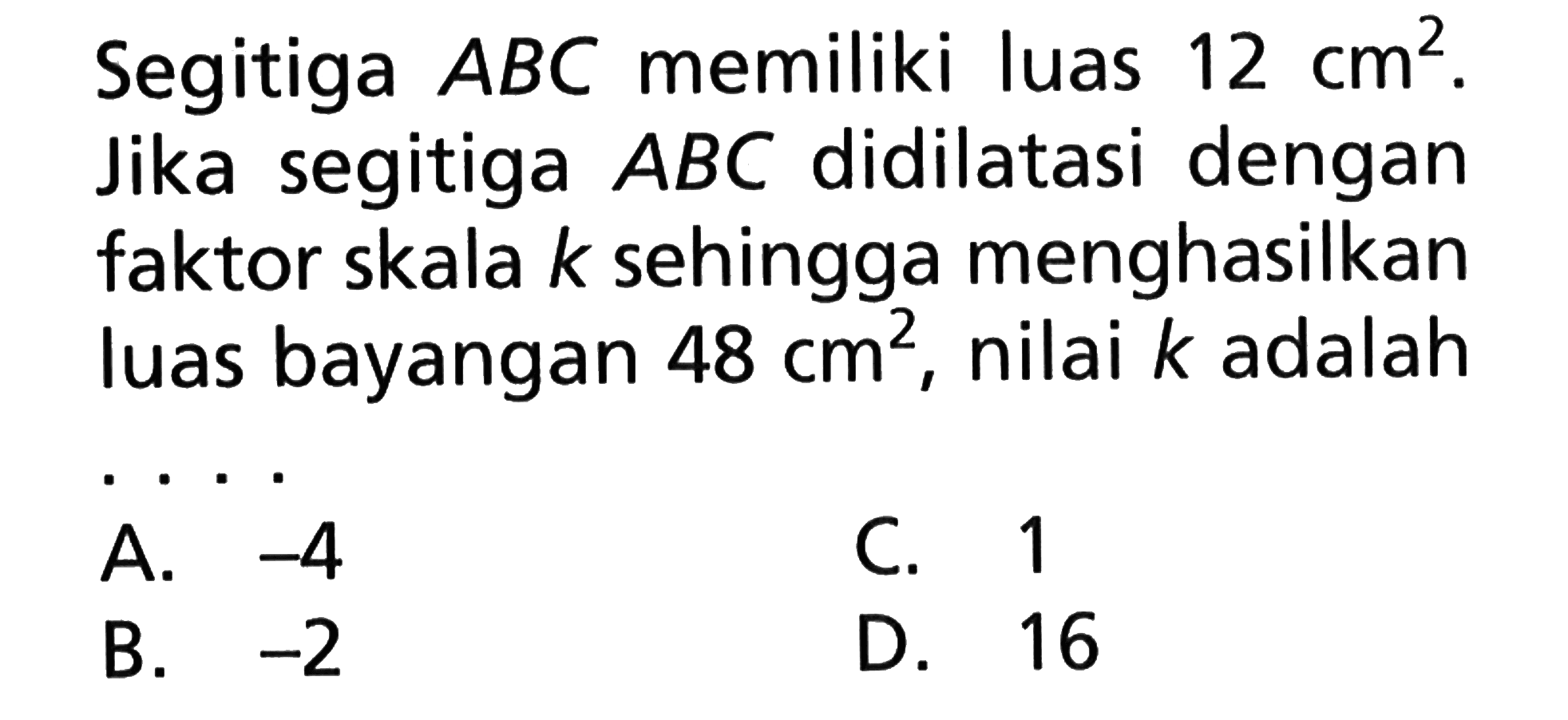 Segitiga ABC memiliki luas 12 cm^2. Jika segitiga ABC didilatasi dengan faktor skala k sehingga menghasilkan luas bayangan 48 cm^, nilai k adalah A.-4 C. 1 B.-2 D.16