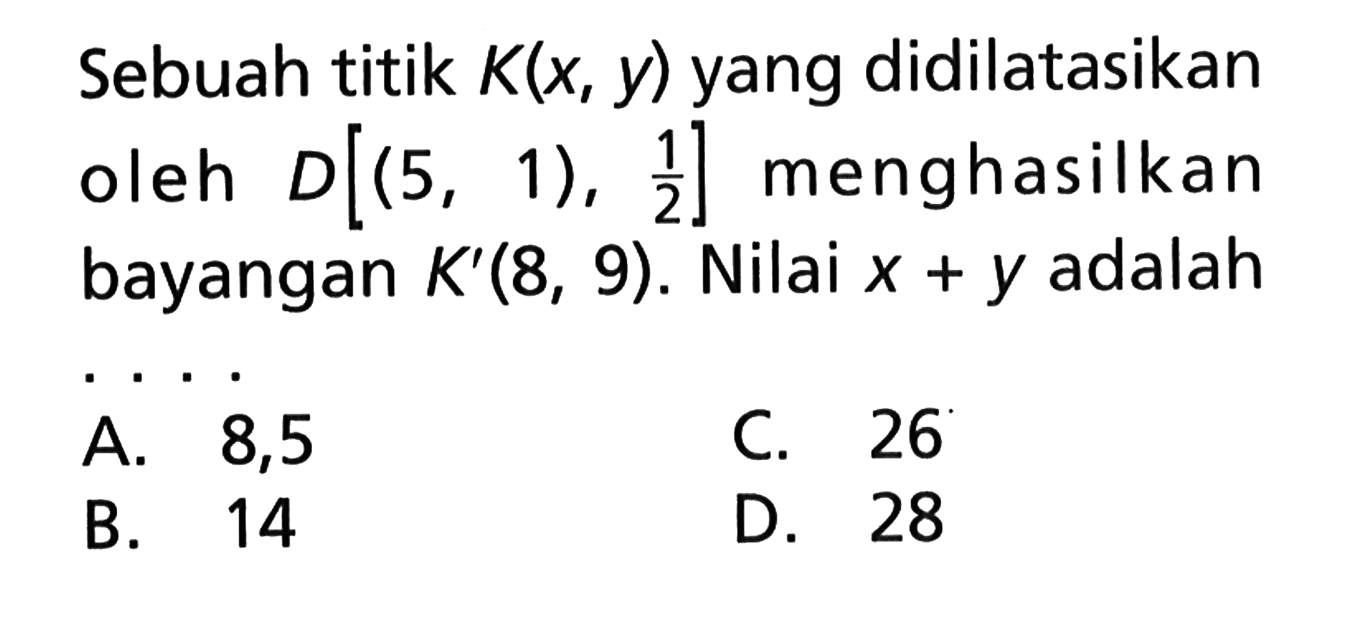 Sebuah titik K(x, y) yang didilatasikan D[(5, 1),1/2] menghasilkan bayangan K'(8, 9). Nilai x+y adalah ....