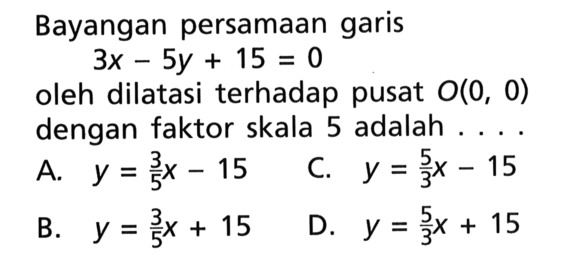 Bayangan persamaan garis 3x-5y+15=0 oleh dilatasi terhadap pusat O(0, 0) dengan faktor skala 5 adalah ....