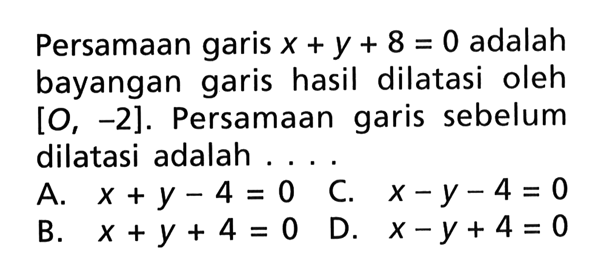 Persamaan garis x+y+8=0 adalah bayangan garis hasil dilatasi oleh [O, -2]. Persamaan garis sebelum dilatasi adalah ...