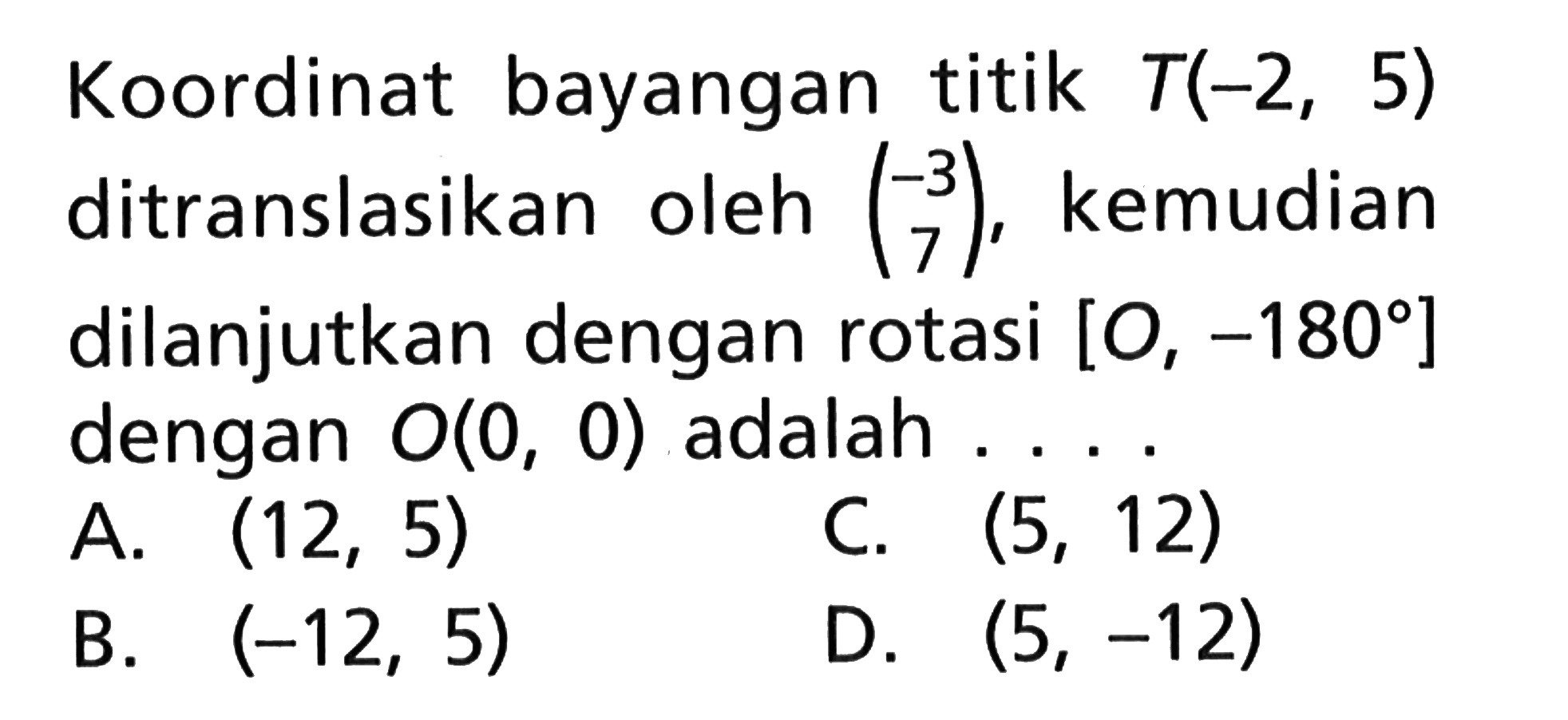 Koordinat bayangan titik T(-2, 5) ditranslasikan oleh (-3 7) kemudian dilanjutkan dengan rotasi [O, -180] dengan O(0, 0) adalah