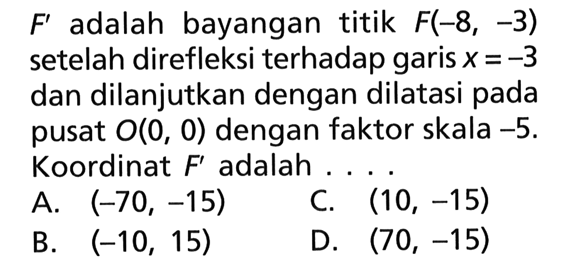 F' adalah bayangan titik F(-8, -3) setelah direfleksi terhadap garis x=-3 dan dilanjutkan dengan dilatasi pada pusat O(0, 0) dengan faktor skala -5. Koordinat adalah F' adalah....