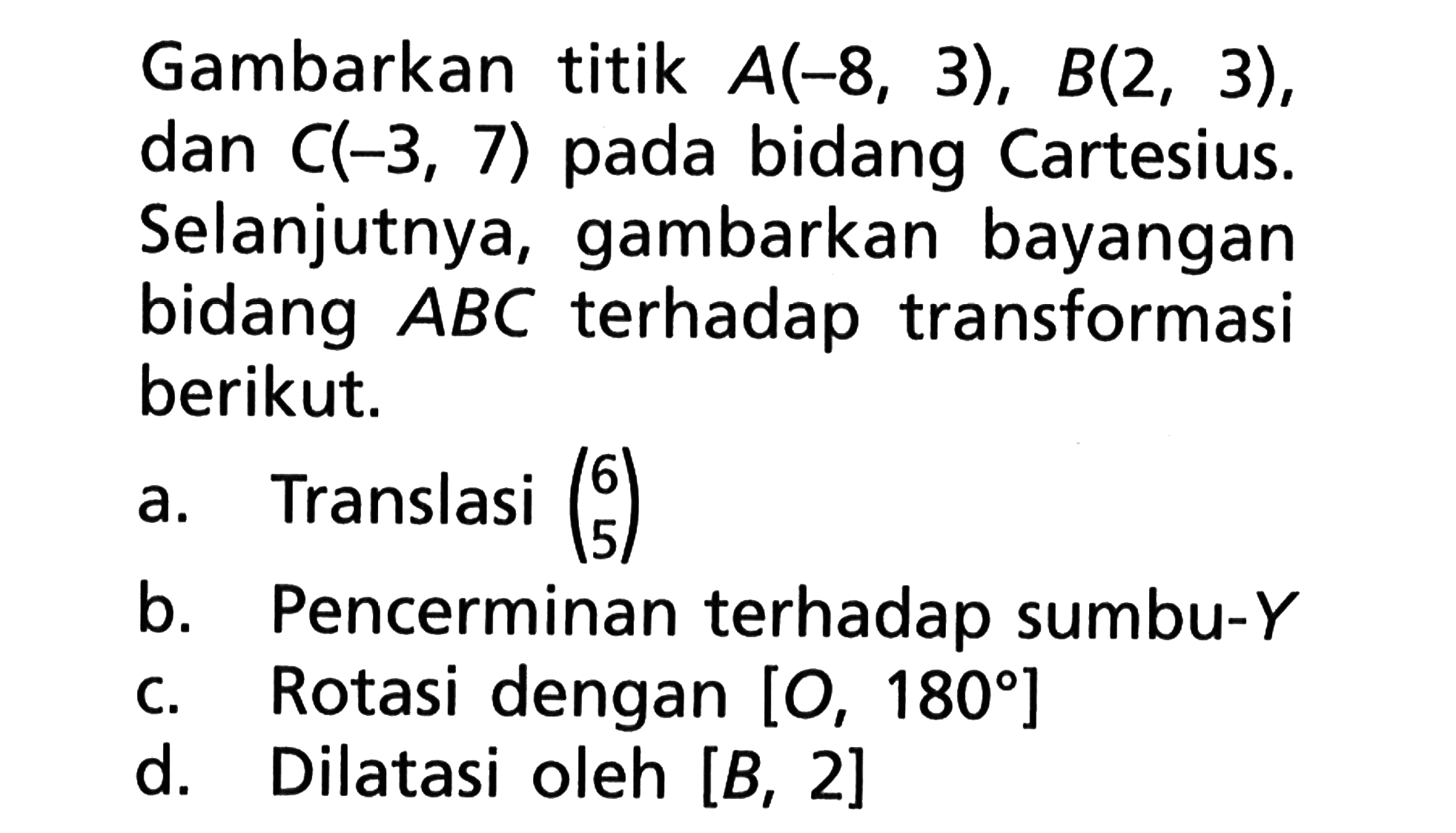 Gambarkan titik A(-8, 3), B(2 , 3), dan C(-3, 7) pada bidang Cartesius. Selanjutnya, gambarkan bayangan bidang ABC terhadap transformasi berikut. 
a. Translasi (6 5) 
b. Pencerminan terhadap sumbu-Y 
c. Rotasi dengan [O, 180] 
d. Dilatasi oleh [B, 2]