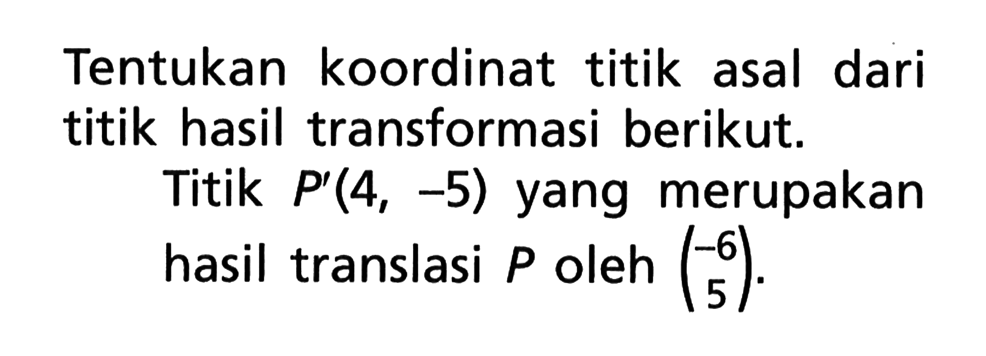 Tentukan koordinat titik asal dari titik hasil transformasi berikut. Titik P'(4, -5) yang merupakan hasil translasi P oleh (-6 5).