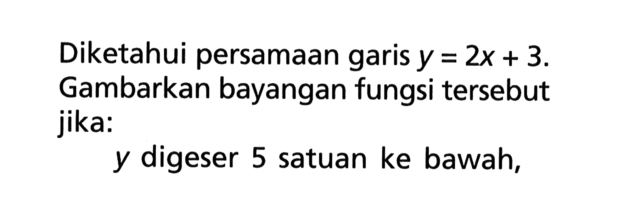 Diketahui persamaan garis y=2x+3. Gambarkan bayangan fungsi tersebut jika: y digeser 5 satuan ke bawah,