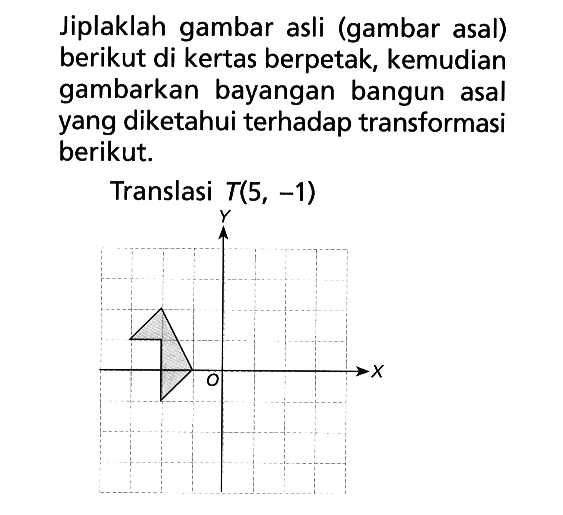 Jiplaklah gambar asli (gambar asal) berikut di kertas berpetak, kemudian gambarkan bayangan bangun asal yang diketahui terhadap transformasi berikut. Translasi T(5, -1)