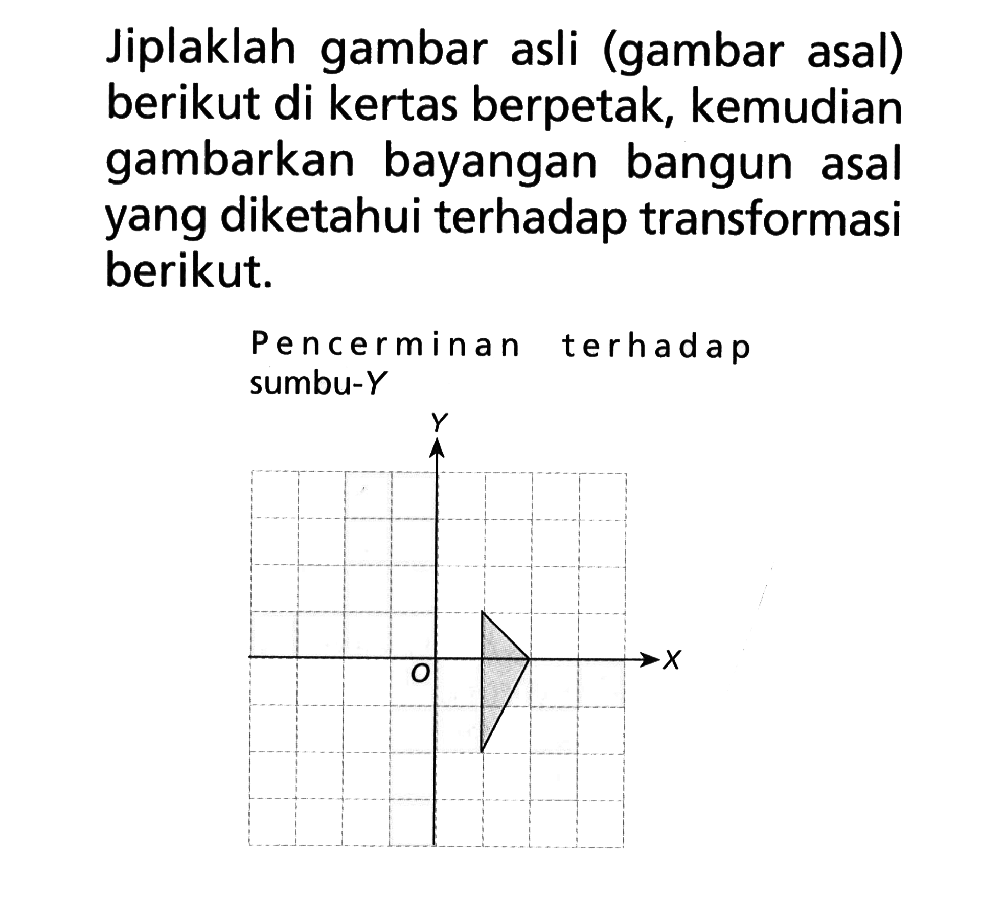 Jiplaklah gambar asli (gambar asal) berikut di kertas berpetak, kemudian gambarkan bayangan bangun asal yang diketahui terhadap transformasi berikut. Pencerminan terhadap sumbu-Y X O