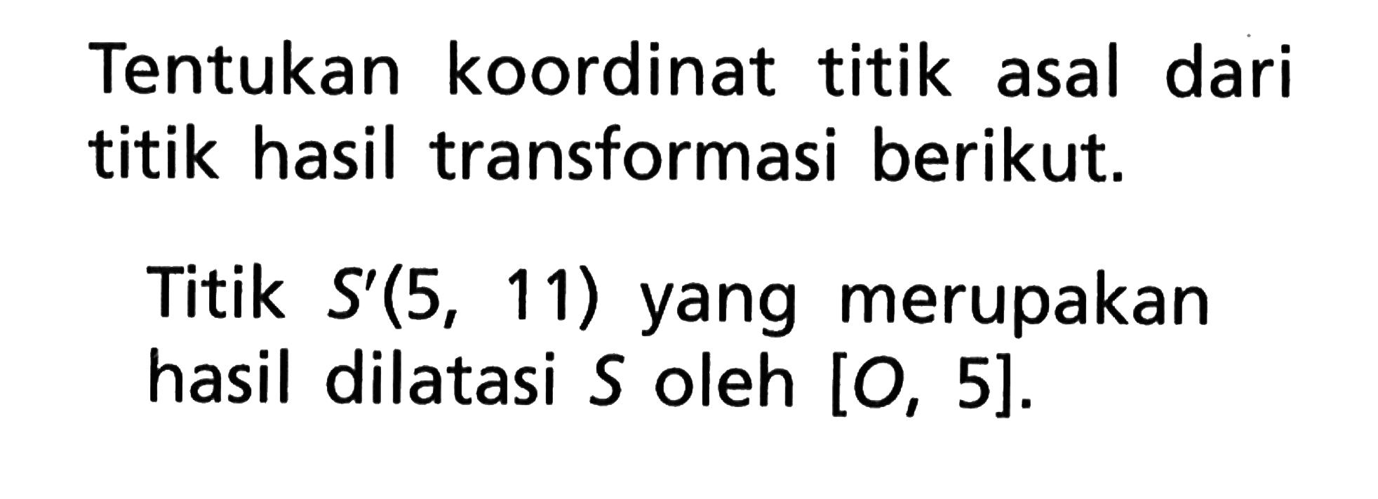 Tentukan koordinat titik asal dari titik hasil transformasi berikut. Titik S'(5,11) yang merupakan hasil dilatasi S oleh [O,5].