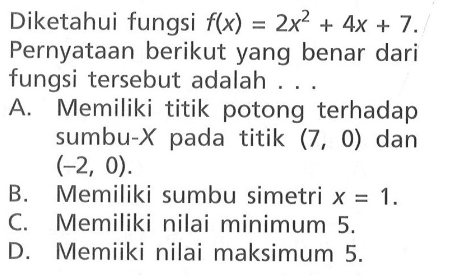 Diketahui fungsi f(x) = 2x^2 + 4x + 7. Pernyataan berikut yang benar dari fungsi tersebut adalah .... A. Memiliki titik potong terhadap sumbu-X pada titik (7, 0) dan (-2, 0). B, Memiliki sumbu simetri x = 1. C. Memiliki nilai minimum 5 D. Memiiki nilai maksimum 5.