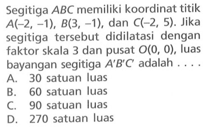 Segitiga  A B C  memiliki koordinat titik  A(-2,-1), B(3,-1) , dan  C(-2,5) . Jika segitiga tersebut didilatasi dengan faktor skala 3 dan pusat  O(0,0), luas bayangan segitiga  A' B' C'  adalah  ... . 