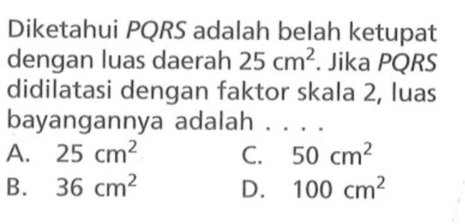 Diketahui PQRS adalah belah ketupat dengan luas daerah 25 cm^2. Jika PQRS didilatasi dengan faktor skala 2, luas bayangannya adalah ....