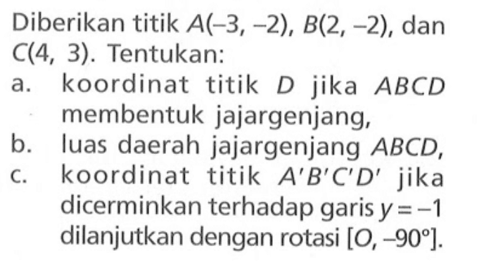 Diberikan titik A(-3,-2), B(2,-2), dan C(4,3). Tentukan: a. koordinat titik D jika ABCD membentuk jajargenjang, b. luas daerah jajargenjang ABCD, c. koordinat titik A'B'C'D' jika dicerminkan terhadap garis y=-1 dilanjutkan dengan rotasi [O,-90]. 