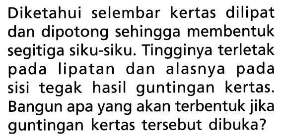 Diketahui selembar kertas dilipat dan dipotong sehingga membentuk segitiga siku-siku. Tingginya terletak pada lipatan dan alasnya pada sisi tegak hasil guntingan kertas. Bangun apa yang akan terbentuk jika guntingan kertas tersebut dibuka?