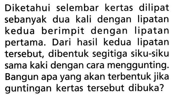 Diketahui selembar kertas dilipat sebanyak dua kali dengan lipatan kedua berimpit dengan lipatan pertama. Dari hasil kedua lipatan tersebut, dibentuk segitiga siku-siku sama kaki dengan cara menggunting. Bangun apa yang akan terbentuk jika guntingan kertas tersebut dibuka?