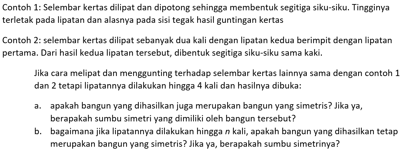 Contoh 1: Selembar kertas dilipat dan dipotong sehingga membentuk segitiga siku-siku. Tingginya terletak pada lipatan dan alasnya pada sisi tegak hasil guntingan kertasContoh 2: selembar kertas dilipat sebanyak dua kali dengan lipatan kedua berimpit dengan lipatan pertama. Dari hasil kedua lipatan tersebut, dibentuk segitiga siku-siku sama kaki.Jika cara melipat dan menggunting terhadap selembar kertas lainnya sama dengan contoh 1 dan 2 tetapi lipatannya dilakukan hingga 4 kali dan hasilnya dibuka:a. apakah bangun yang dihasilkan juga merupakan bangun yang simetris? Jika ya, berapakah sumbu simetri yang dimiliki oleh bangun tersebut?b. bagaimana jika lipatannya dilakukan hingga n kali, apakah bangun yang dihasilkan tetap merupakan bangun yang simetris? Jika ya, berapakah sumbu simetrinya?