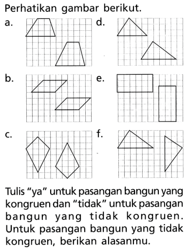 Perhatikan gambar berikut. a.trapesium b. jajargenjang c. layang-layang d. segitiga e. persegi panjang f. segitiga Tulis 'ya' untuk pasangan bangun yang kongruen dan 'tidak' untuk pasangan bangun yang tidak kongruen. Untuk pasangan bangun yang tidak kongruen, berikan alasanmu.