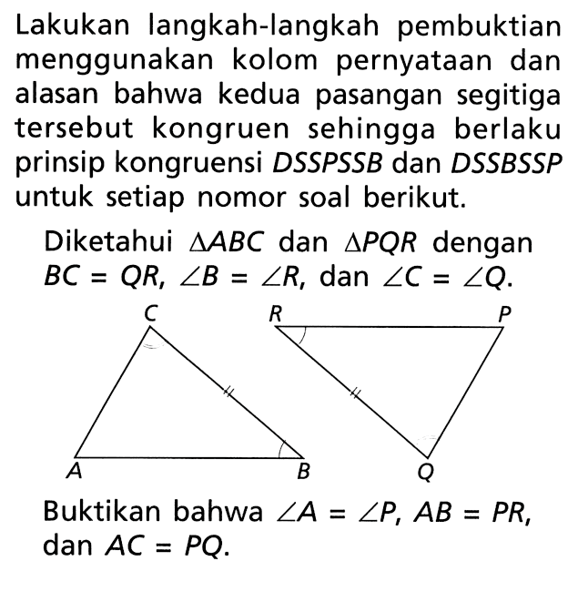 Lakukan langkah-langkah pembuktian menggunakan kolom pernyataan dan alasan bahwa kedua pasangan segitiga tersebut kongruen sehingga berlaku prinsip kongruensi DSSPSSB dan DSSBSSP untuk setiap nomor soal berikut. Diketahui segitiga ABC dan segitiga PQR dengan BC=QR, sudut B=sudut R, dan sudut C=sudut Q. Buktikan bahwa sudut A=sudut P, AB=PR, dan AC=PQ.