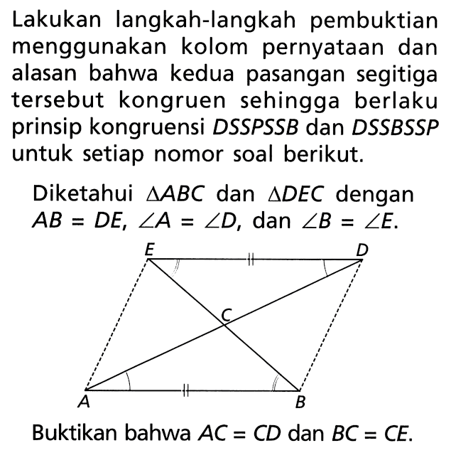 Lakukan langkah-langkah pembuktian menggunakan kolom pernyataan dan alasan bahwa kedua pasangan segitiga tersebut kongruen sehingga berlaku prinsip kongruensi DSSPSSB dan DSSBSSP untuk setiap nomor soal berikut.Diketahui  segitiga ABC dan segitiga DEC dengan AB=DE, sudut A=sudut D, dan sudut B=sudut E.Buktikan bahwa  AC=CD dan BC=CE. 